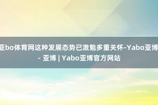 亚bo体育网这种发展态势已激勉多重关怀-Yabo亚博 - 亚博 | Yabo亚博官方网站