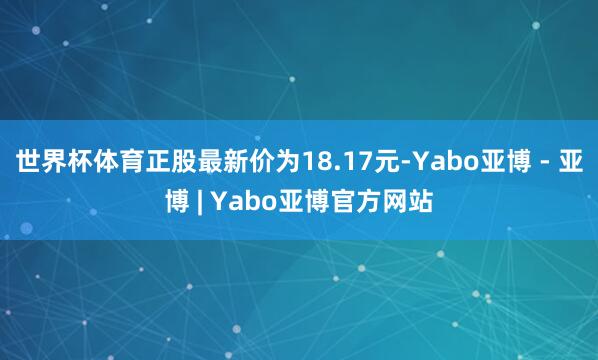 世界杯体育正股最新价为18.17元-Yabo亚博 - 亚博 | Yabo亚博官方网站