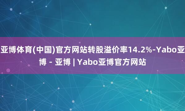 亚博体育(中国)官方网站转股溢价率14.2%-Yabo亚博 - 亚博 | Yabo亚博官方网站