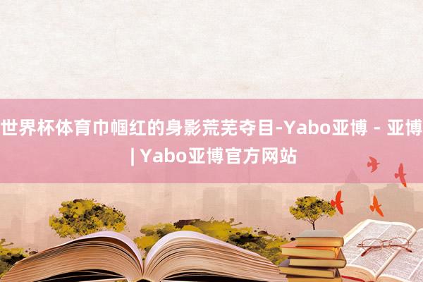 世界杯体育巾帼红的身影荒芜夺目-Yabo亚博 - 亚博 | Yabo亚博官方网站