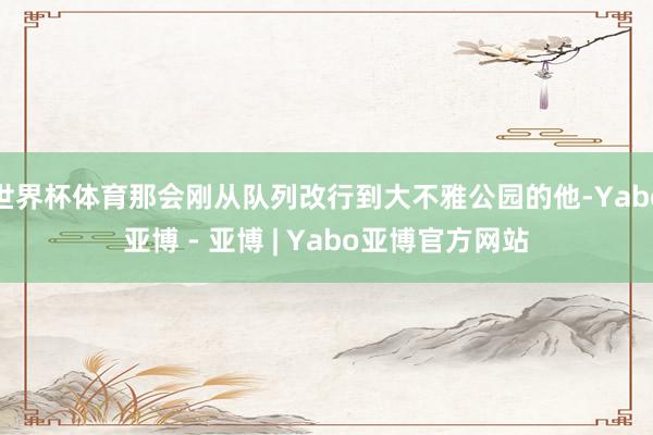 世界杯体育那会刚从队列改行到大不雅公园的他-Yabo亚博 - 亚博 | Yabo亚博官方网站