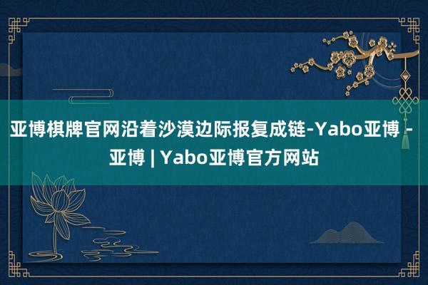 亚博棋牌官网沿着沙漠边际报复成链-Yabo亚博 - 亚博 | Yabo亚博官方网站
