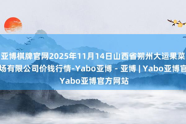亚博棋牌官网2025年11月14日山西省朔州大运果菜批发商场有限公司价钱行情-Yabo亚博 - 亚博 | Yabo亚博官方网站
