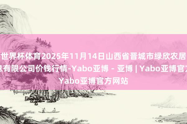 世界杯体育2025年11月14日山西省晋城市绿欣农居品生意有限公司价钱行情-Yabo亚博 - 亚博 | Yabo亚博官方网站