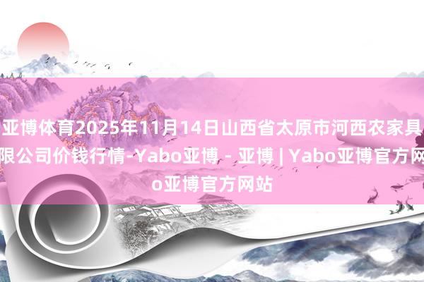 亚博体育2025年11月14日山西省太原市河西农家具有限公司价钱行情-Yabo亚博 - 亚博 | Yabo亚博官方网站