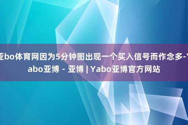 亚bo体育网因为5分钟图出现一个买入信号而作念多-Yabo亚博 - 亚博 | Yabo亚博官方网站