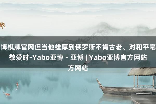 亚博棋牌官网但当他雄厚到俄罗斯不肯古老、对和平毫无敬爱时-Yabo亚博 - 亚博 | Yabo亚博官方网站