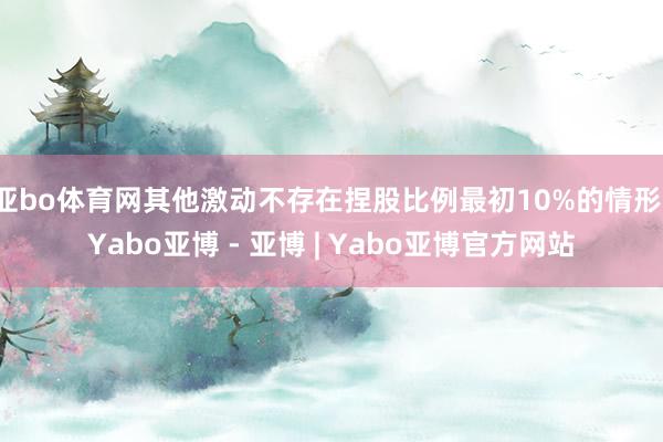 亚bo体育网其他激动不存在捏股比例最初10%的情形-Yabo亚博 - 亚博 | Yabo亚博官方网站