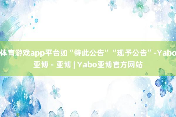 体育游戏app平台如“特此公告”“现予公告”-Yabo亚博 - 亚博 | Yabo亚博官方网站