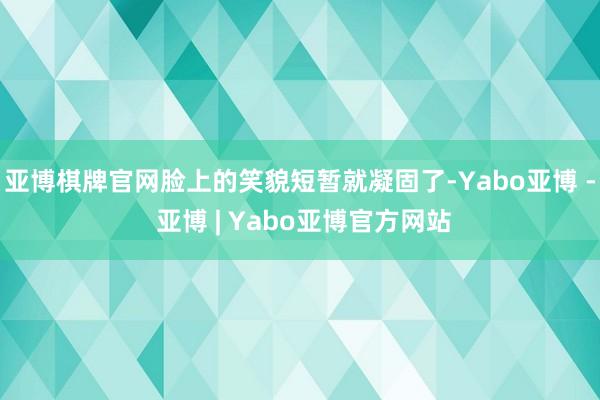 亚博棋牌官网脸上的笑貌短暂就凝固了-Yabo亚博 - 亚博 | Yabo亚博官方网站
