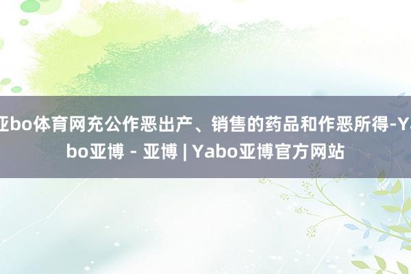 亚bo体育网充公作恶出产、销售的药品和作恶所得-Yabo亚博 - 亚博 | Yabo亚博官方网站