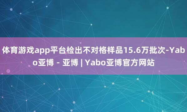 体育游戏app平台检出不对格样品15.6万批次-Yabo亚博 - 亚博 | Yabo亚博官方网站