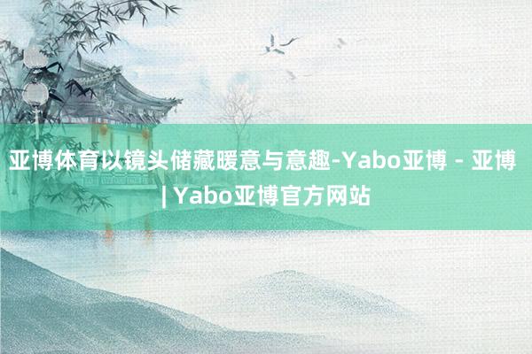 亚博体育以镜头储藏暖意与意趣-Yabo亚博 - 亚博 | Yabo亚博官方网站