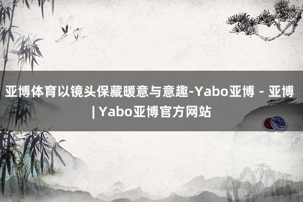 亚博体育以镜头保藏暖意与意趣-Yabo亚博 - 亚博 | Yabo亚博官方网站