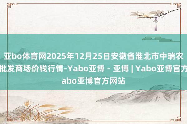 亚bo体育网2025年12月25日安徽省淮北市中瑞农居品批发商场价钱行情-Yabo亚博 - 亚博 | Yabo亚博官方网站