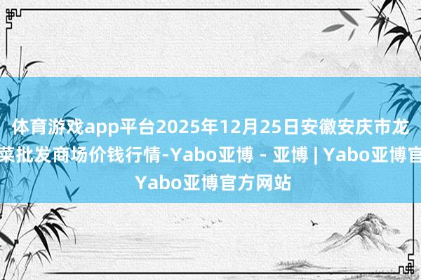 体育游戏app平台2025年12月25日安徽安庆市龙狮桥蔬菜批发商场价钱行情-Yabo亚博 - 亚博 | Yabo亚博官方网站