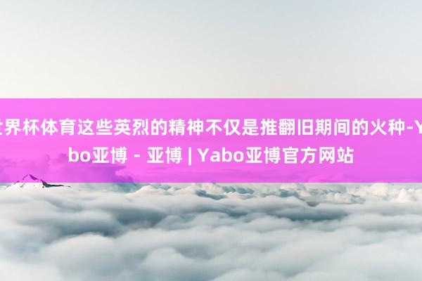 世界杯体育这些英烈的精神不仅是推翻旧期间的火种-Yabo亚博 - 亚博 | Yabo亚博官方网站