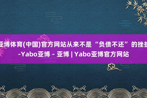 亚博体育(中国)官方网站从来不是 “负债不还” 的挫折-Yabo亚博 - 亚博 | Yabo亚博官方网站