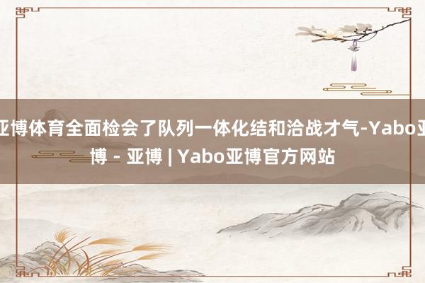 亚博体育全面检会了队列一体化结和洽战才气-Yabo亚博 - 亚博 | Yabo亚博官方网站