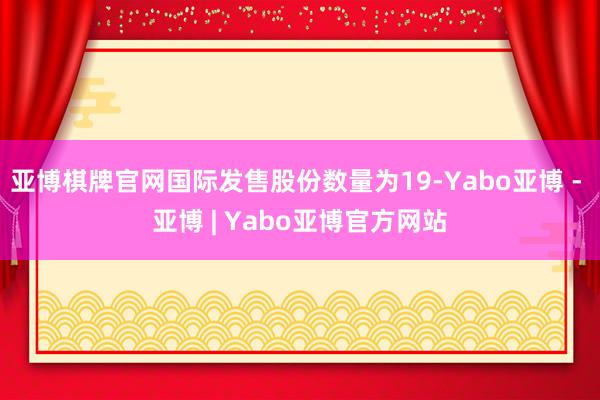 亚博棋牌官网国际发售股份数量为19-Yabo亚博 - 亚博 | Yabo亚博官方网站