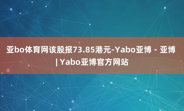 亚bo体育网该股报73.85港元-Yabo亚博 - 亚博 | Yabo亚博官方网站