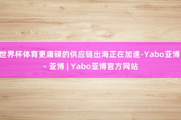 世界杯体育更庸碌的供应链出海正在加速-Yabo亚博 - 亚博 | Yabo亚博官方网站