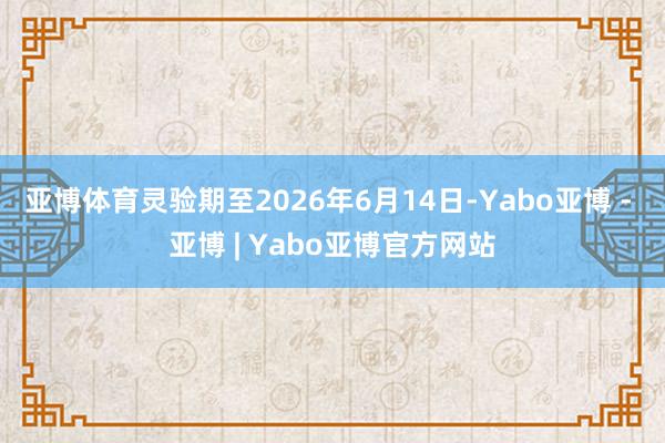 亚博体育灵验期至2026年6月14日-Yabo亚博 - 亚博 | Yabo亚博官方网站