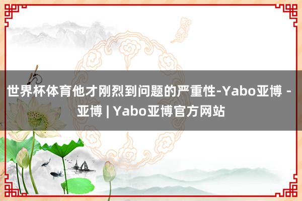世界杯体育他才刚烈到问题的严重性-Yabo亚博 - 亚博 | Yabo亚博官方网站