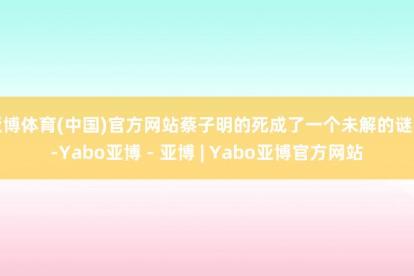 亚博体育(中国)官方网站蔡子明的死成了一个未解的谜团-Yabo亚博 - 亚博 | Yabo亚博官方网站