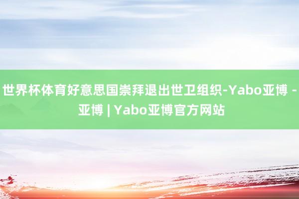 世界杯体育好意思国崇拜退出世卫组织-Yabo亚博 - 亚博 | Yabo亚博官方网站