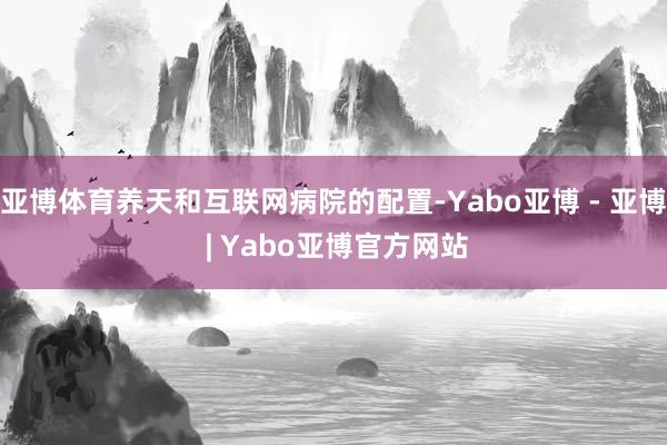 亚博体育养天和互联网病院的配置-Yabo亚博 - 亚博 | Yabo亚博官方网站