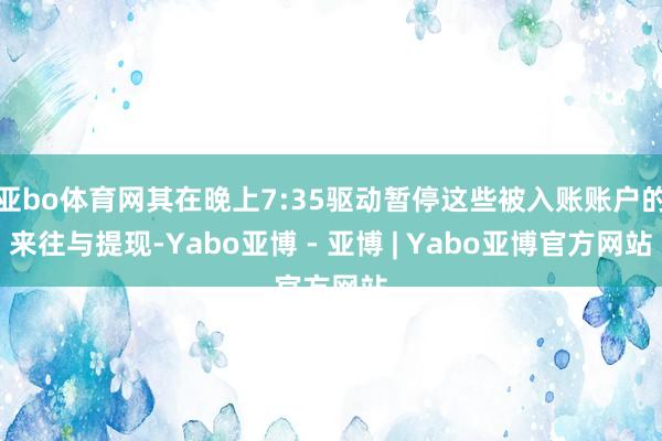 亚bo体育网其在晚上7:35驱动暂停这些被入账账户的来往与提现-Yabo亚博 - 亚博 | Yabo亚博官方网站