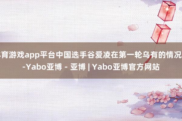 体育游戏app平台中国选手谷爱凌在第一轮乌有的情况下-Yabo亚博 - 亚博 | Yabo亚博官方网站