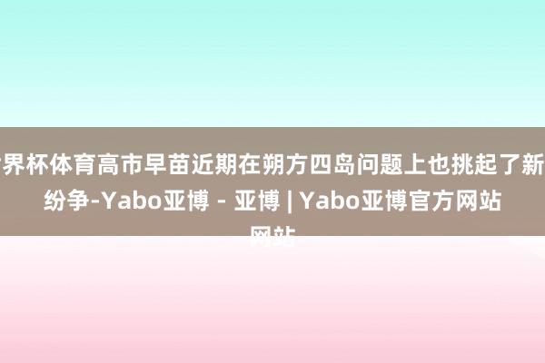 世界杯体育高市早苗近期在朔方四岛问题上也挑起了新的纷争-Yabo亚博 - 亚博 | Yabo亚博官方网站