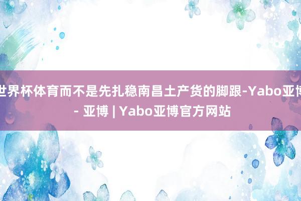 世界杯体育而不是先扎稳南昌土产货的脚跟-Yabo亚博 - 亚博 | Yabo亚博官方网站