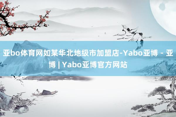 亚bo体育网如某华北地级市加盟店-Yabo亚博 - 亚博 | Yabo亚博官方网站