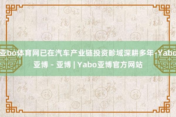 亚bo体育网已在汽车产业链投资畛域深耕多年-Yabo亚博 - 亚博 | Yabo亚博官方网站