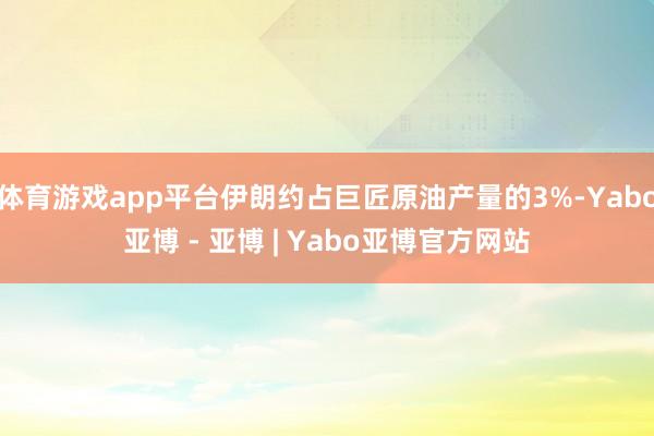体育游戏app平台伊朗约占巨匠原油产量的3%-Yabo亚博 - 亚博 | Yabo亚博官方网站