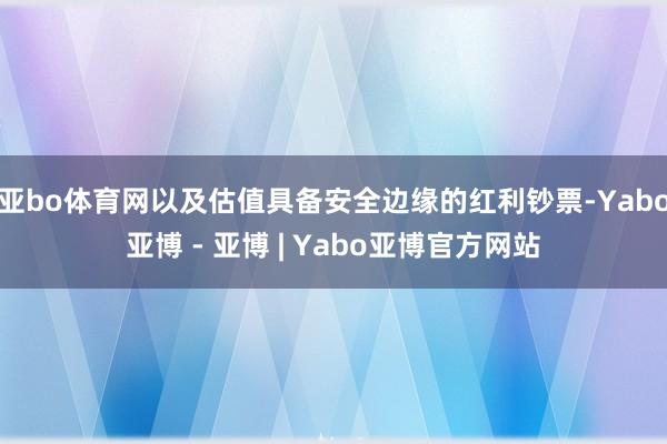亚bo体育网以及估值具备安全边缘的红利钞票-Yabo亚博 - 亚博 | Yabo亚博官方网站