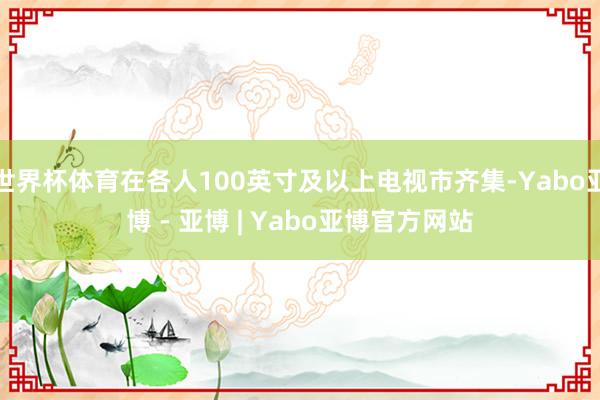 世界杯体育在各人100英寸及以上电视市齐集-Yabo亚博 - 亚博 | Yabo亚博官方网站