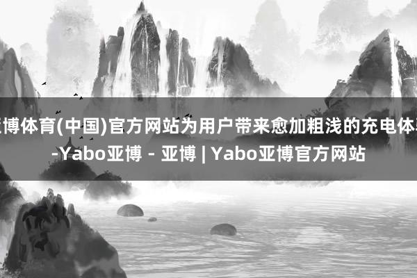 亚博体育(中国)官方网站为用户带来愈加粗浅的充电体验-Yabo亚博 - 亚博 | Yabo亚博官方网站